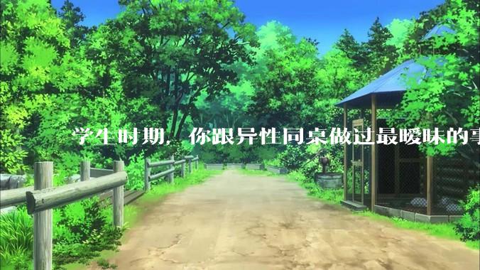学生时期，你跟异性同桌做过最暧昧的事情是什么？